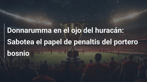 Donnarumma en el ojo del huracán: Sabotea el papel de penaltis del portero bosnio