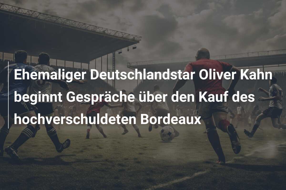 Ehemaliger Deutschlandstar Oliver Kahn beginnt Gespräche über den Kauf des hochverschuldeten Bordeaux