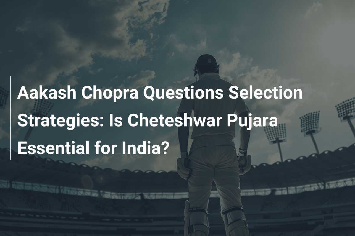 Aakash Chopra Contestă Strategiile de Selecție: Este Cheteshwar Pujara Esențial pentru India?