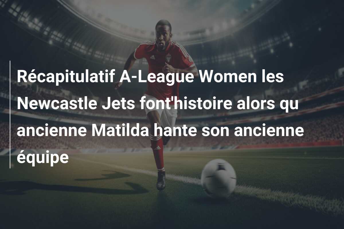 Récapitulatif A-League Women les Newcastle Jets font’histoire alors qu ancienne Matilda hante son ancienne équipe