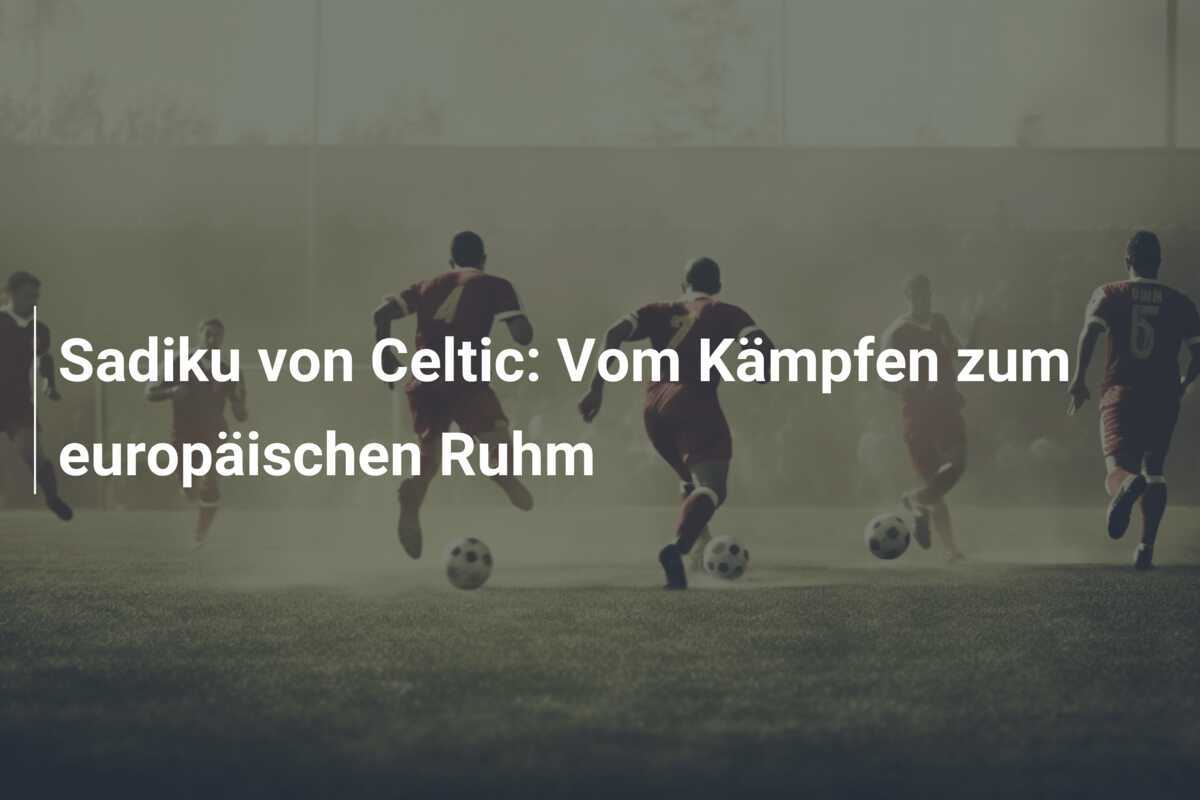 Sadiku von Celtic: Vom Kämpfen zum europäischen Ruhm