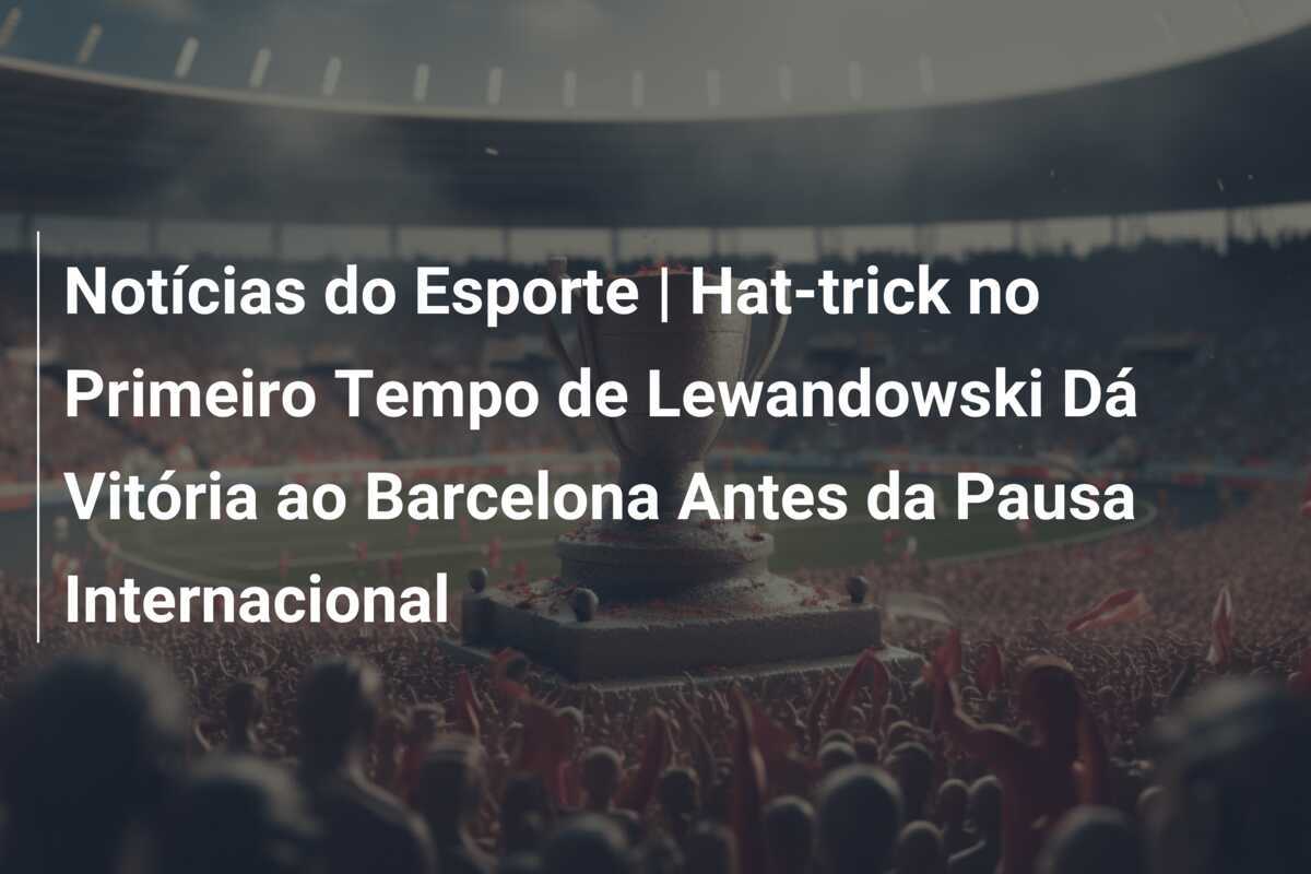 Notícias do Esporte | Hat-trick no Primeiro Tempo de Lewandowski Dá Vitória ao Barcelona Antes da Pausa Internacional