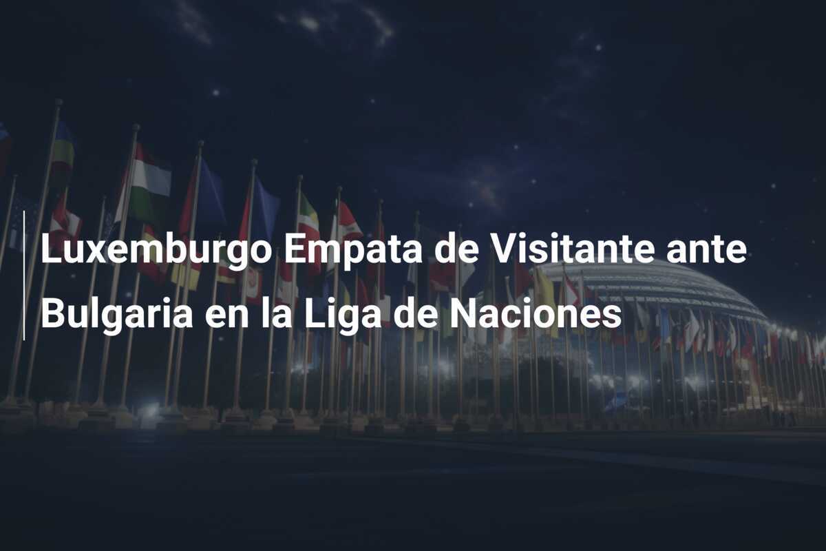 Luxemburgo Empata de Visitante ante Bulgaria en la Liga de Naciones