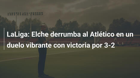 LaLiga: Elche derrumba al Atlético en un duelo vibrante con victoria por 3-2