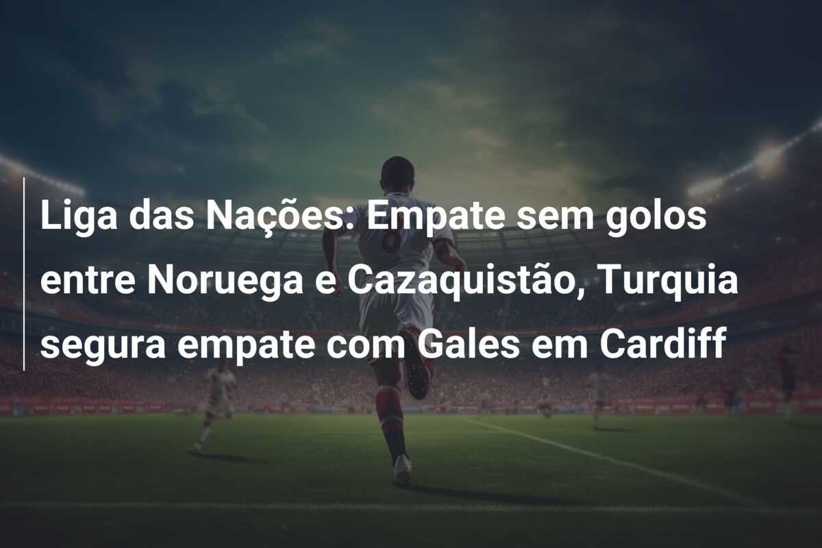 Liga das Nações: Empate sem golos entre Noruega e Cazaquistão, Turquia segura empate com Gales em Cardiff