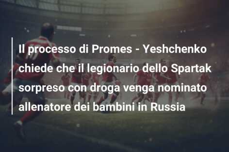 Il processo di Promes – Yeshchenko chiede che il legionario dello Spartak sorpreso con droga venga nominato allenatore dei bambini in Russia