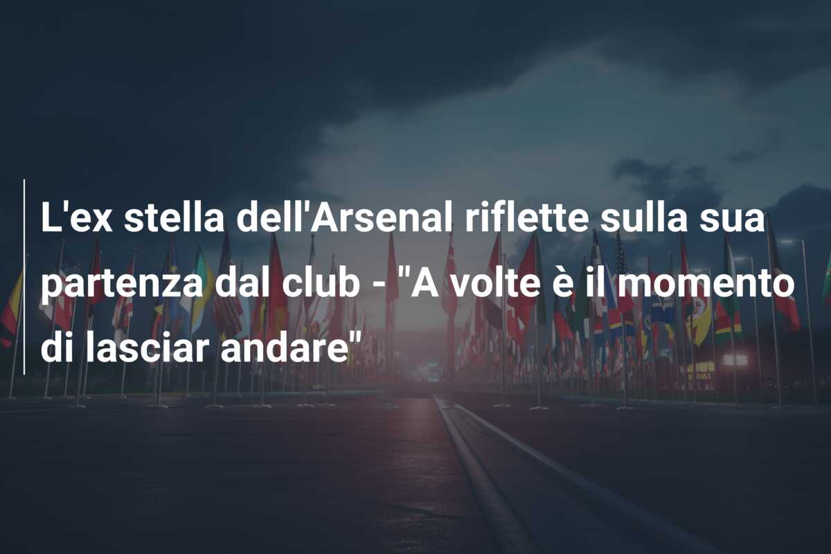 L’ex stella dell’Arsenal riflette sulla sua partenza dal club – “A volte è il momento di lasciar andare”