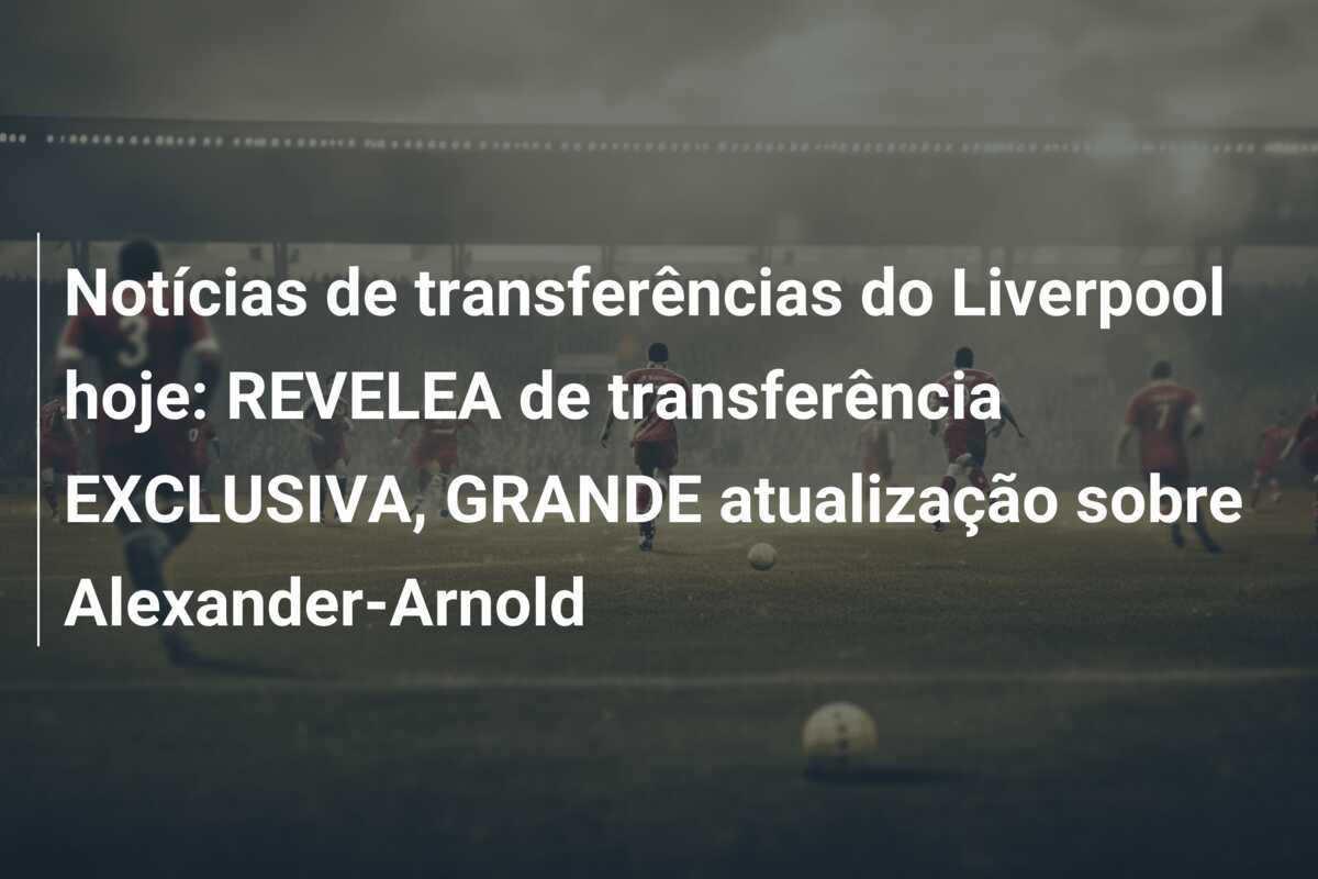 Notícias de transferências do Liverpool hoje: REVELEA de transferência EXCLUSIVA, GRANDE atualização sobre Alexander-Arnold