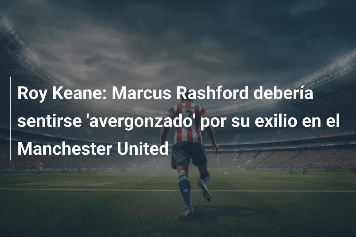 Roy Keane: Marcus Rashford debería sentirse 'avergonzado' por su exilio en el Manchester United