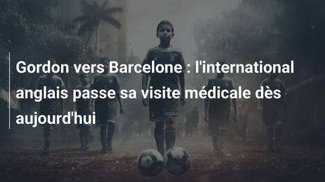 Gordon vers Barcelone : l'international anglais passe sa visite médicale dès aujourd'hui