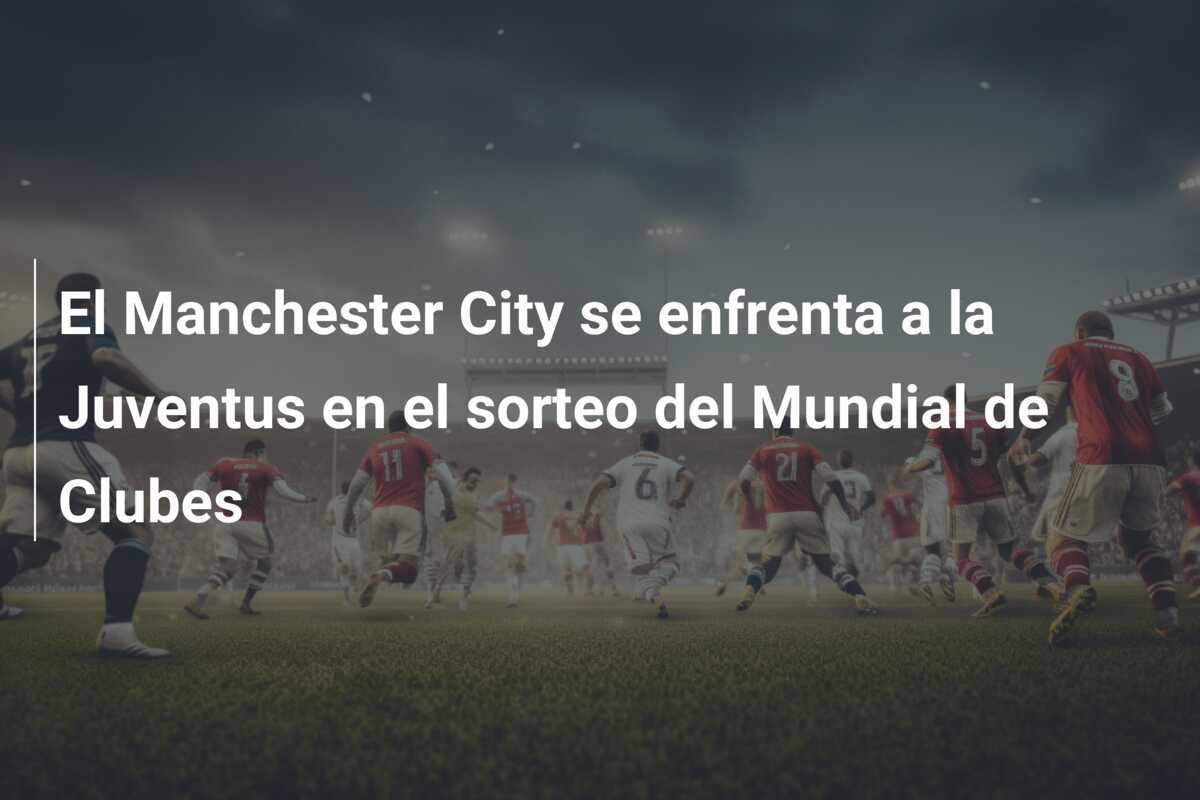 El Manchester City se enfrenta a la Juventus en el sorteo del Mundial de Clubes