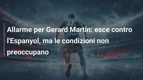 Allarme per Gerard Martin: esce contro l'Espanyol, ma le condizioni non preoccupano