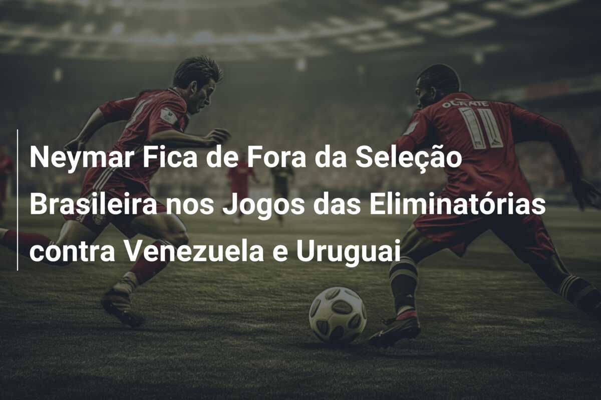Neymar Fica de Fora da Seleção Brasileira nos Jogos das Eliminatórias contra Venezuela e Uruguai