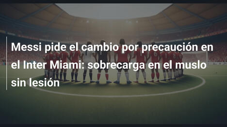 Messi pide el cambio por precaución en el Inter Miami: sobrecarga en el muslo sin lesión