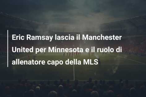 Eric Ramsay lascia il Manchester United per Minnesota e il ruolo di allenatore capo della MLS