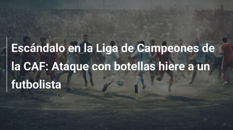 Escándalo en la Liga de Campeones de la CAF: Ataque con botellas hiere a un futbolista