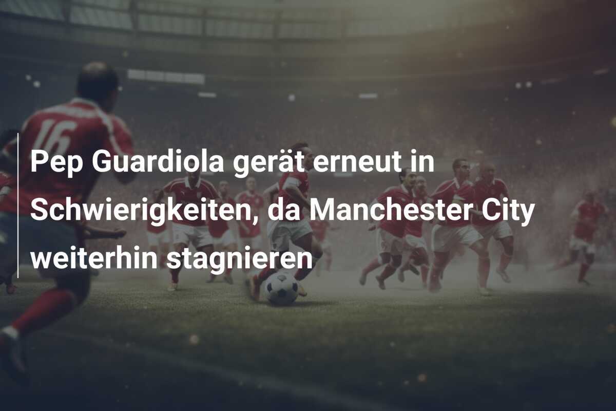 Pep Guardiola gerät erneut in Schwierigkeiten, da Manchester City weiterhin stagnieren
