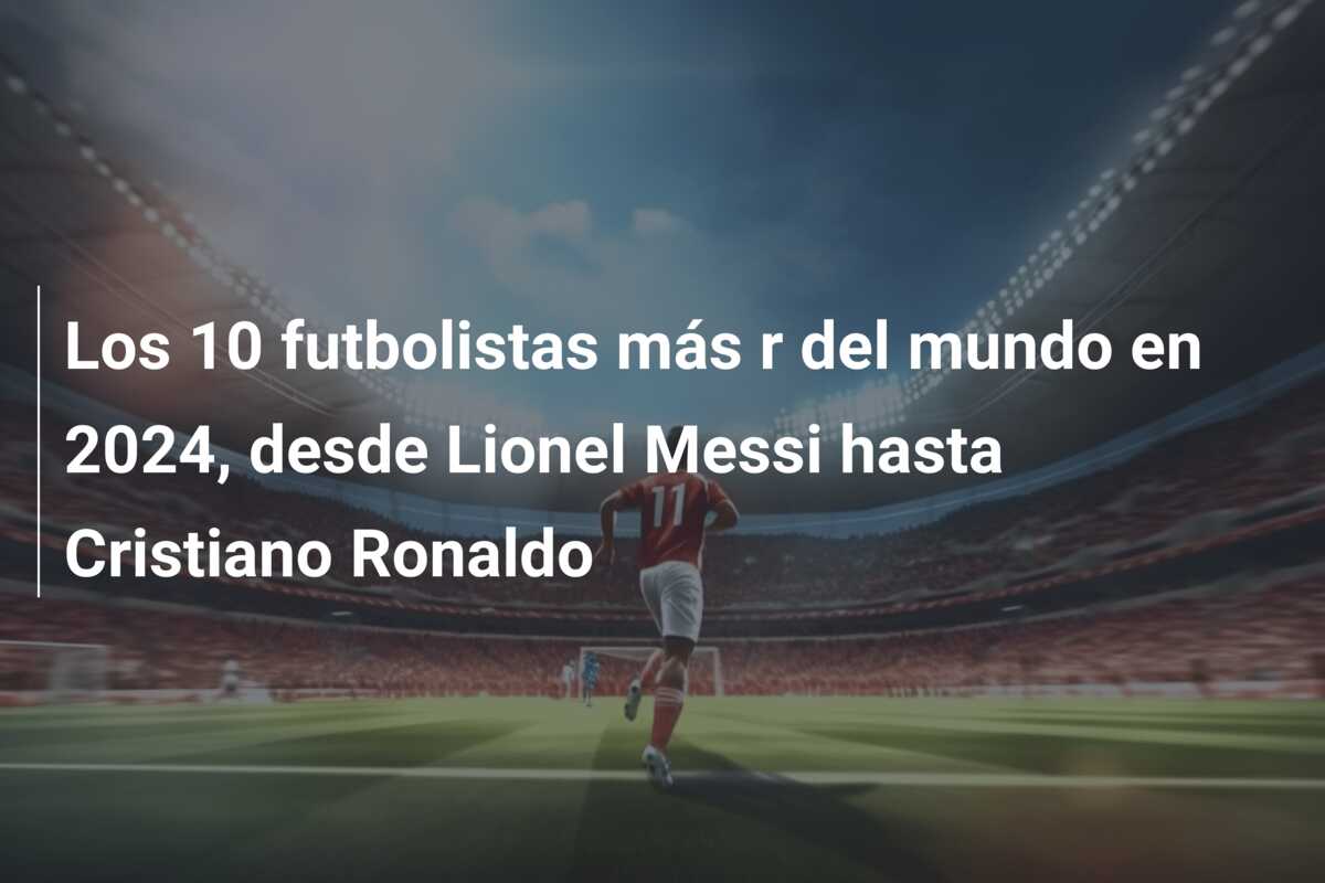 Los 10 futbolistas más r del mundo en 2024, desde Lionel Messi hasta Cristiano Ronaldo