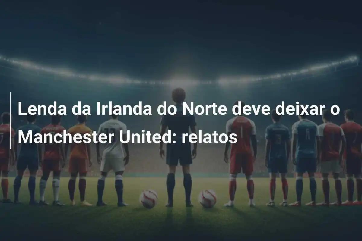 Lenda da Irlanda do Norte deve deixar o Manchester United: relatos
