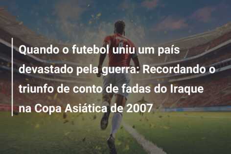 Quando o futebol uniu um país devastado pela guerra: Recordando o triunfo de conto de fadas do Iraque na Copa Asiática de 2007