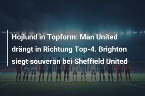Hojlund in Topform: Man United drängt in Richtung Top-4. Brighton siegt souverän bei Sheffield United