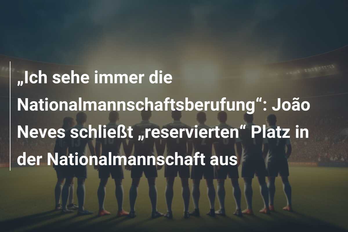 „Ich sehe immer die Nationalmannschaftsberufung“: João Neves schließt „reservierten“ Platz in der Nationalmannschaft aus