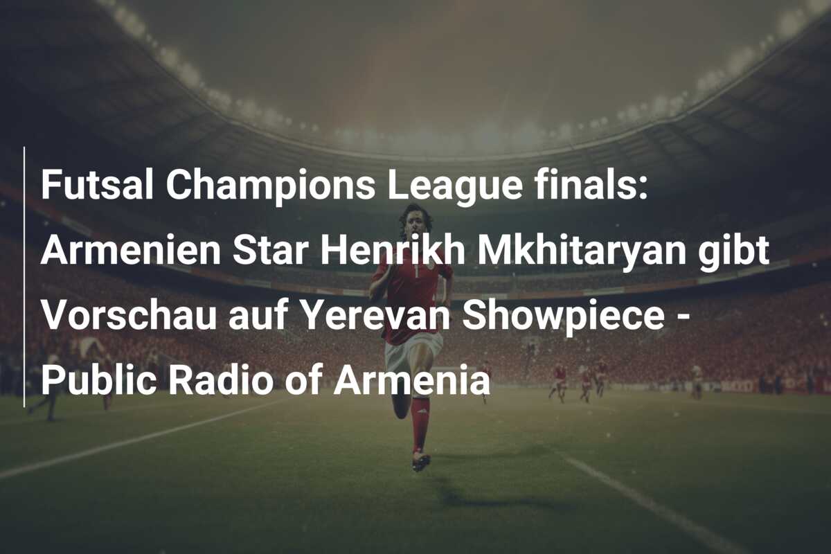 Futsal Champions League finals: Armenien Star Henrikh Mkhitaryan gibt Vorschau auf Yerevan Showpiece – Public Radio of Armenia