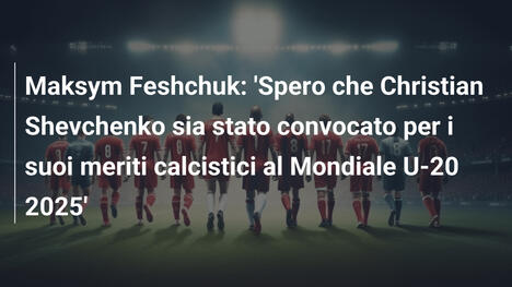 Maksym Feshchuk: 'Spero che Christian Shevchenko sia stato convocato per i suoi meriti calcistici al Mondiale U-20 2025'