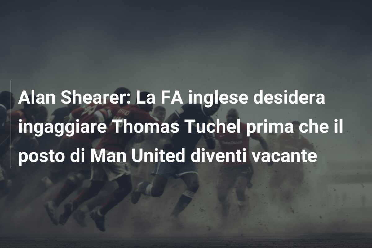 Alan Shearer: La FA inglese desidera ingaggiare Thomas Tuchel prima che il posto di Man United diventi vacante