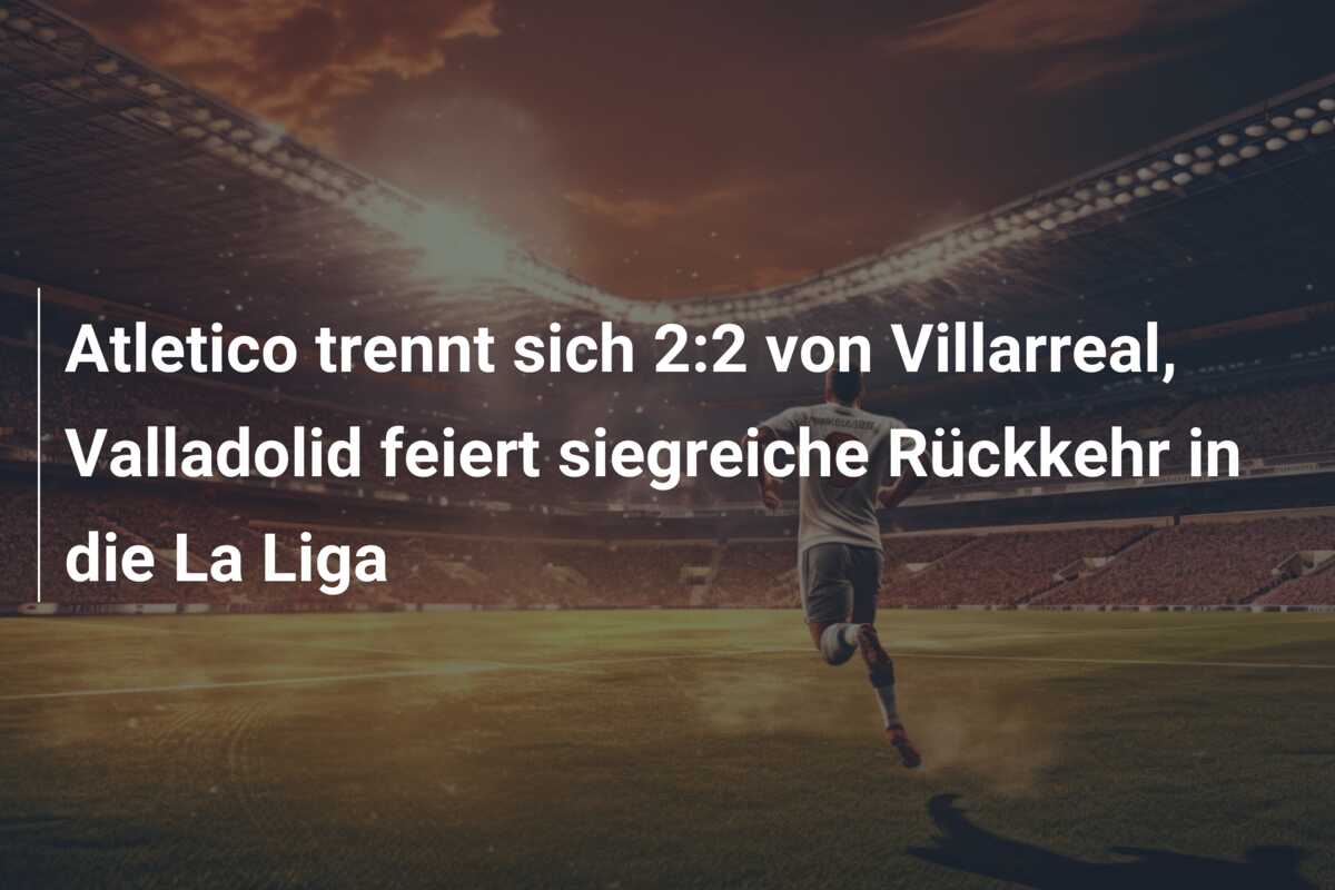 Atletico trennt sich 2:2 von Villarreal, Valladolid feiert siegreiche Rückkehr in die La Liga