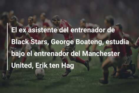 El ex asistente del entrenador de Black Stars, George Boateng, estudia bajo el entrenador del Manchester United, Erik ten Hag