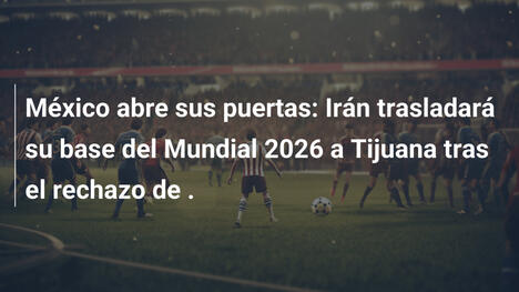 México abre sus puertas: Irán trasladará su base del Mundial 2026 a Tijuana tras el rechazo de .