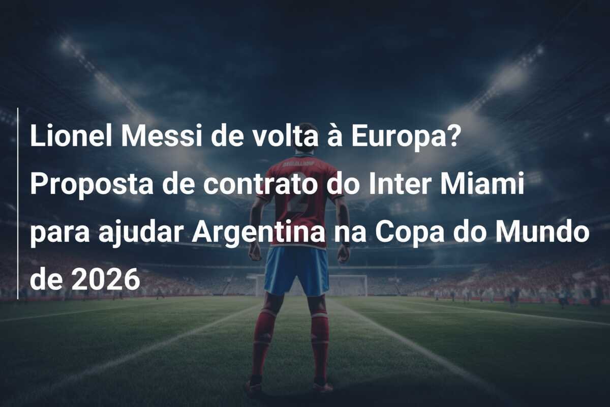 Lionel Messi de volta à Europa? Proposta de contrato do Inter Miami para ajudar Argentina na Copa do Mundo de 2026