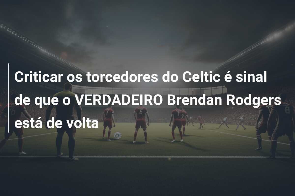 Criticar os torcedores do Celtic é sinal de que o VERDADEIRO Brendan Rodgers está de volta