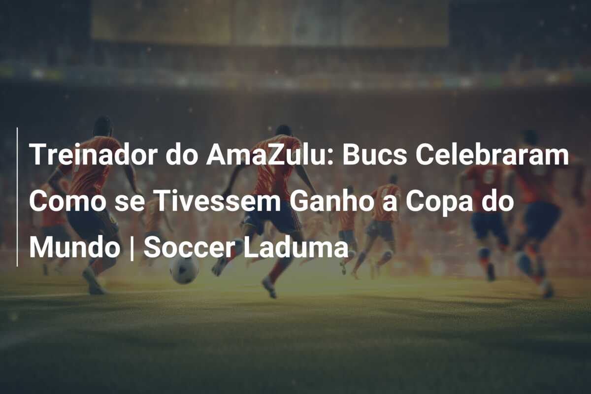 Treinador do AmaZulu: Bucs Celebraram Como se Tivessem Ganho a Copa do Mundo | Soccer Laduma