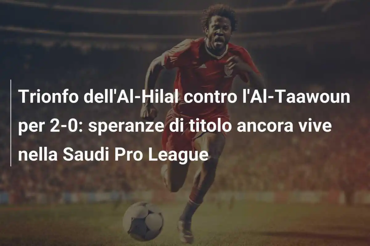 Trionfo dell'Al-Hilal contro l'Al-Taawoun per 2-0: speranze di titolo ancora vive nella Saudi Pro League