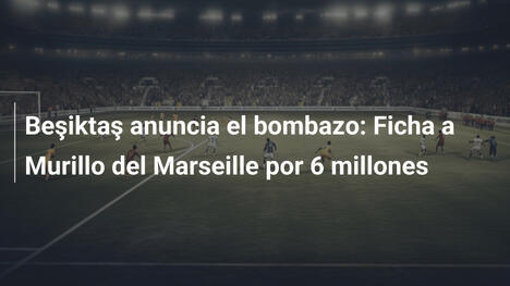 Beşiktaş anuncia el bombazo: Ficha a Murillo del Marseille por 6 millones