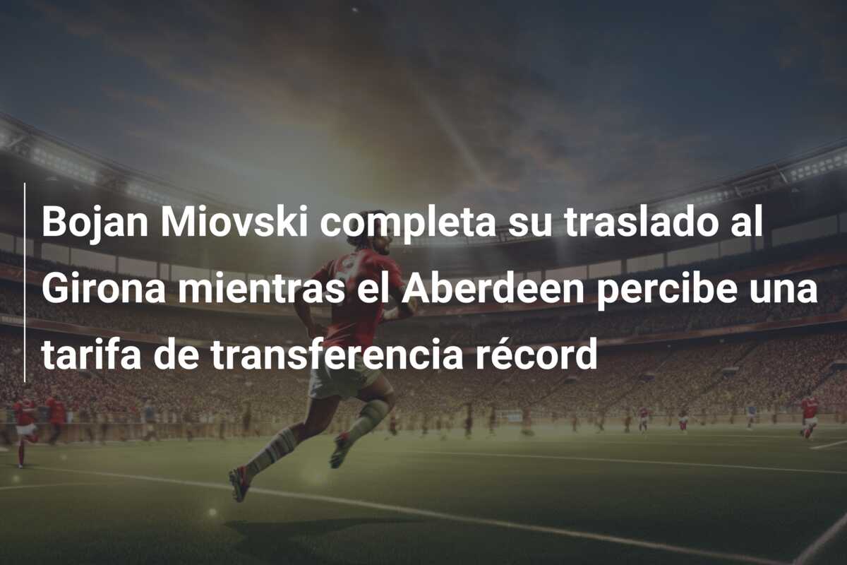 Bojan Miovski completa su traslado al Girona mientras el Aberdeen percibe una tarifa de transferencia récord