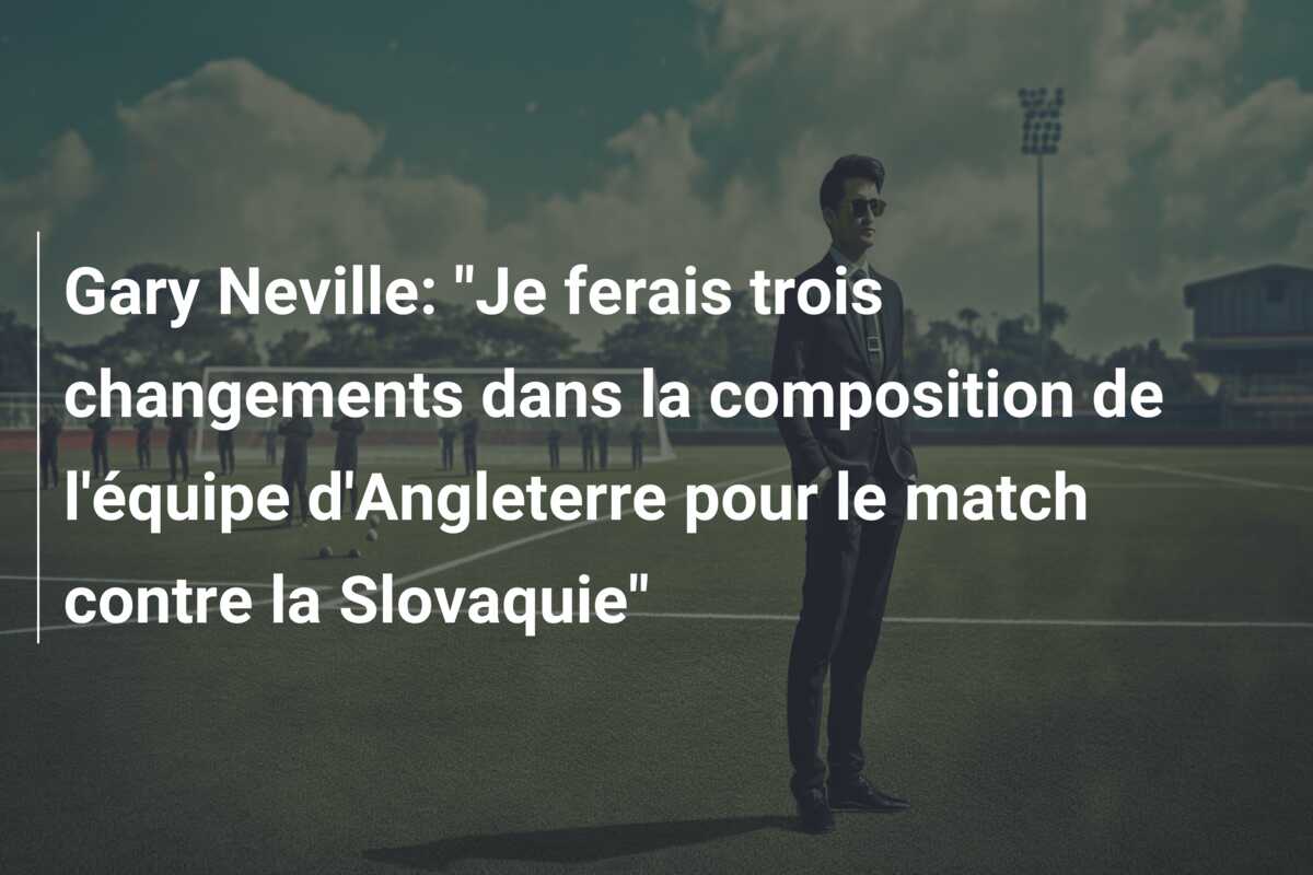 Gary Neville: “Je ferais trois changements dans la composition de l’équipe d’Angleterre pour le match contre la Slovaquie”