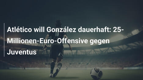 Atlético will González dauerhaft: 25-Millionen-Euro-Offensive gegen Juventus