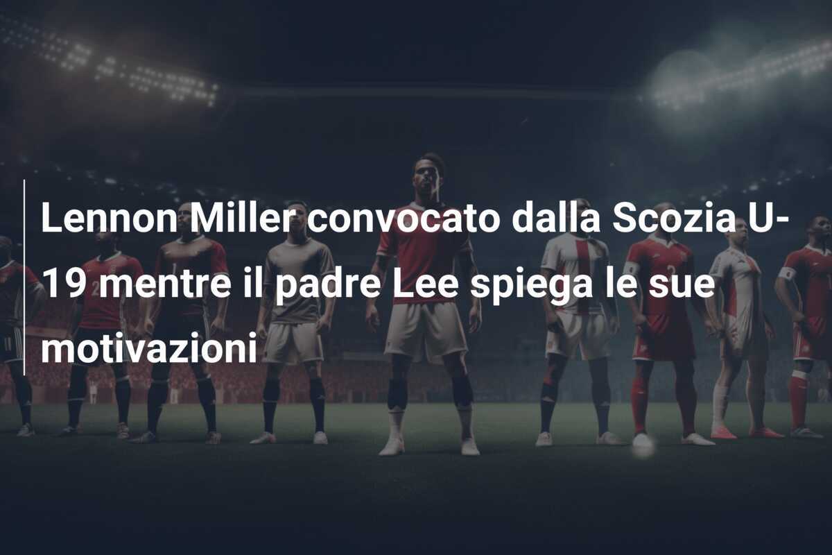 Lennon Miller convocato dalla Scozia U-19 mentre il padre Lee spiega le sue motivazioni