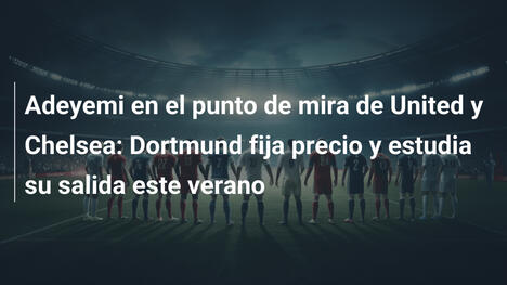 Adeyemi en el punto de mira de United y Chelsea: Dortmund fija precio y estudia su salida este verano