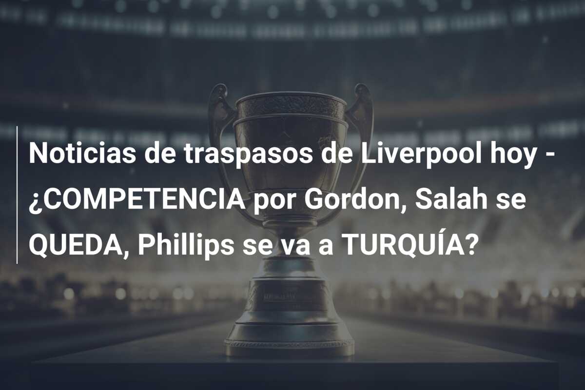Noticias de traspasos de Liverpool hoy – ¿COMPETENCIA por Gordon, Salah se QUEDA, Phillips se va a TURQUÍA?
