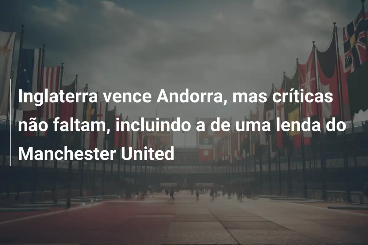 Inglaterra vence Andorra, mas críticas não faltam, incluindo a de uma lenda do Manchester United