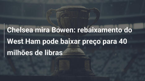 Chelsea mira Bowen: rebaixamento do West Ham pode baixar preço para 40 milhões de libras