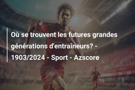 Où se trouvent les futures grandes générations d’entraîneurs? – 1903/2024 – Sport – Azscore