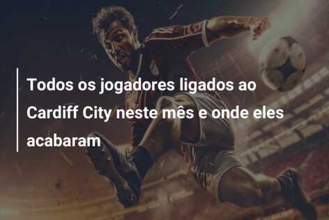 Todos os jogadores ligados ao Cardiff City neste mês e onde eles acabaram