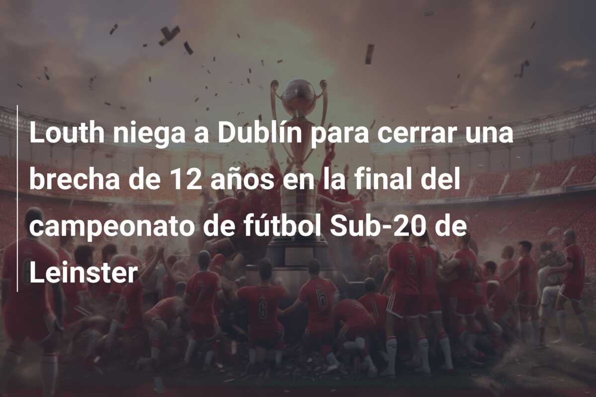 Louth niega a Dublín para cerrar una brecha de 12 años en la final del campeonato de fútbol Sub-20 de Leinster