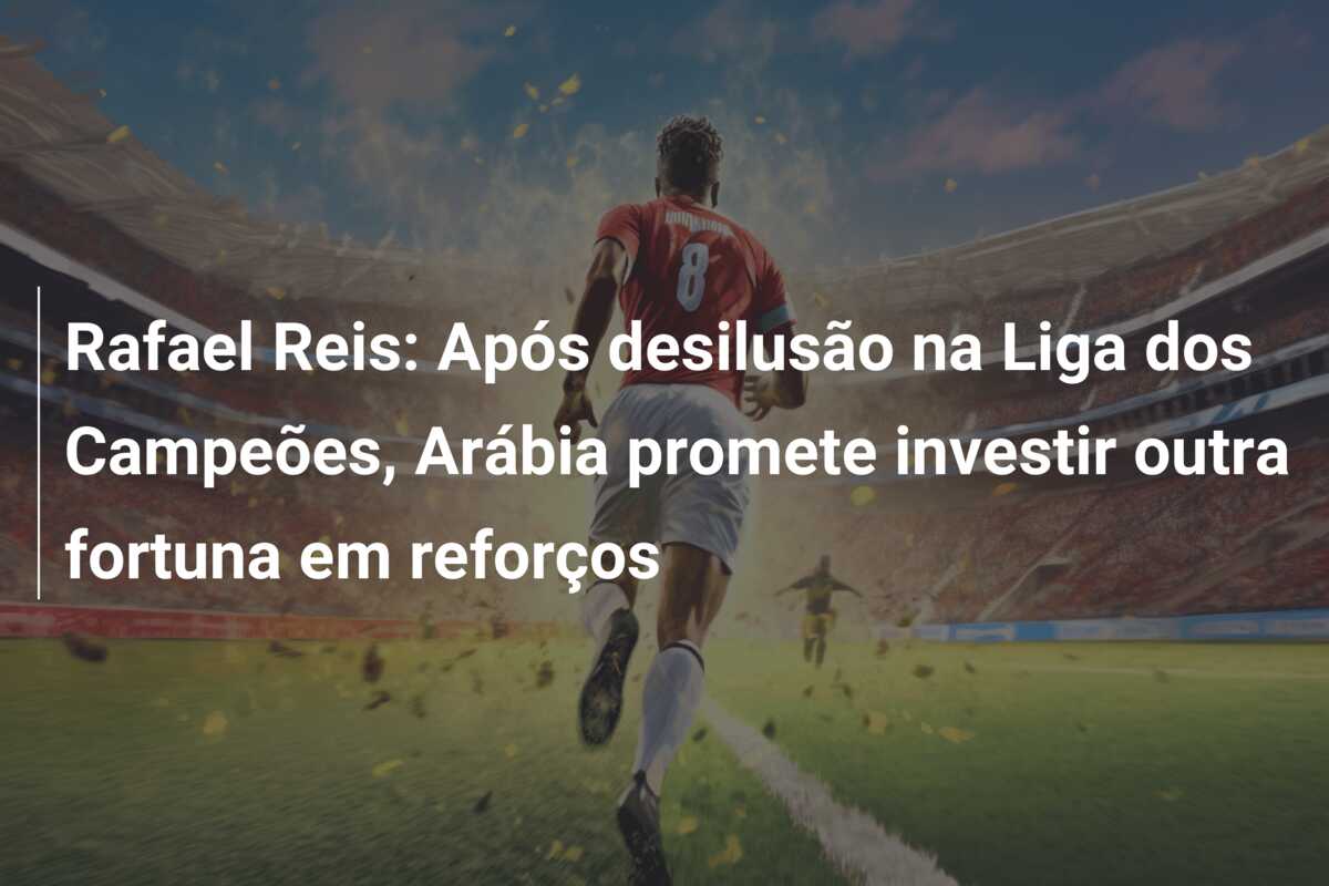 Rafael Reis: Após desilusão na Liga dos Campeões, Arábia promete investir outra fortuna em reforços