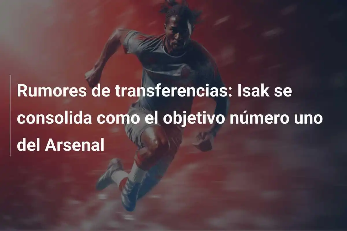 Rumores de transferencias: Isak se consolida como el objetivo número uno del Arsenal